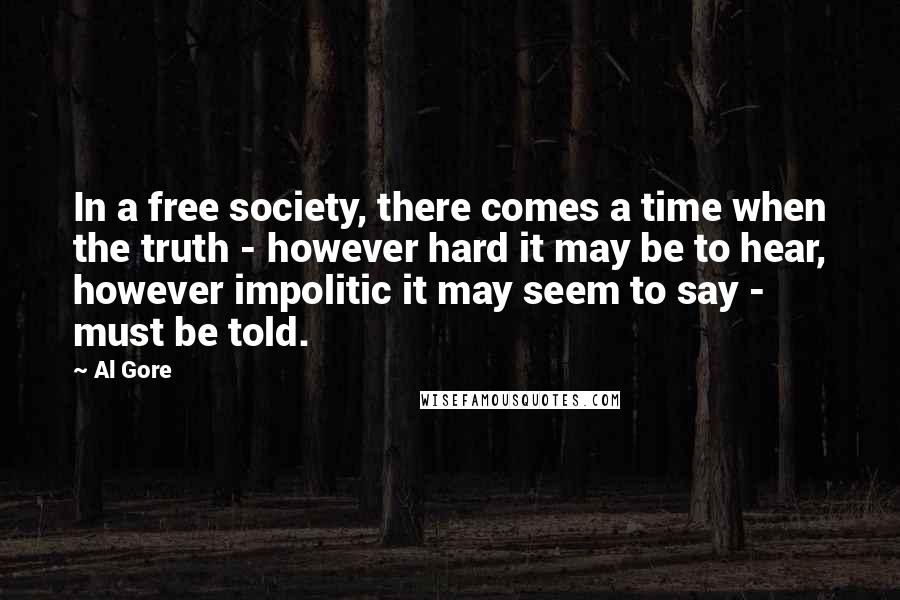 Al Gore Quotes: In a free society, there comes a time when the truth - however hard it may be to hear, however impolitic it may seem to say - must be told.