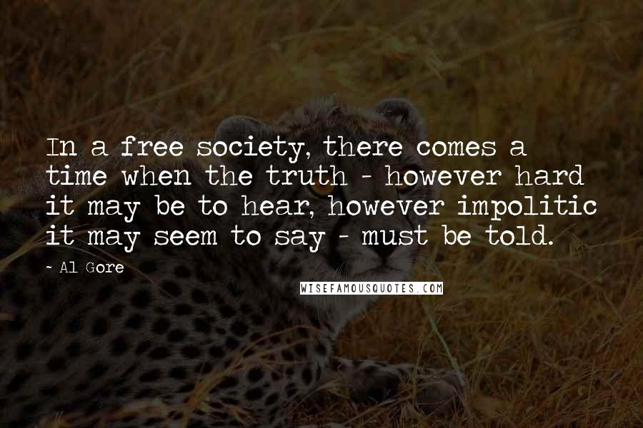 Al Gore Quotes: In a free society, there comes a time when the truth - however hard it may be to hear, however impolitic it may seem to say - must be told.