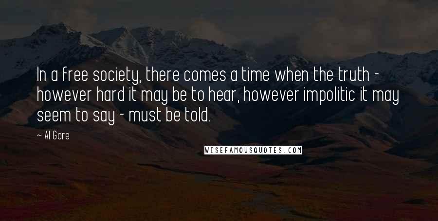 Al Gore Quotes: In a free society, there comes a time when the truth - however hard it may be to hear, however impolitic it may seem to say - must be told.