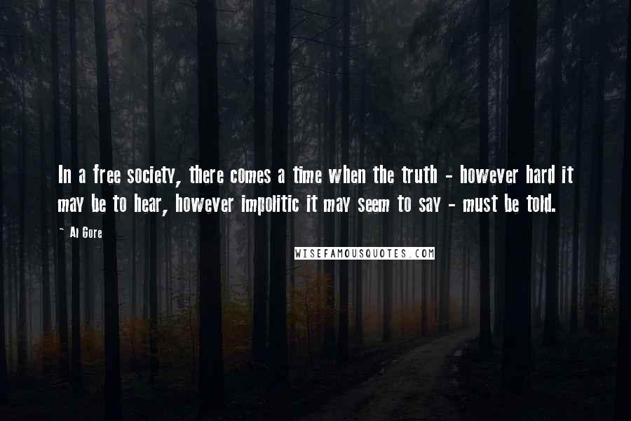 Al Gore Quotes: In a free society, there comes a time when the truth - however hard it may be to hear, however impolitic it may seem to say - must be told.