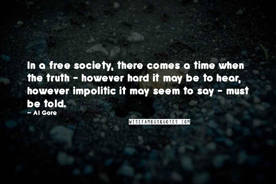 Al Gore Quotes: In a free society, there comes a time when the truth - however hard it may be to hear, however impolitic it may seem to say - must be told.