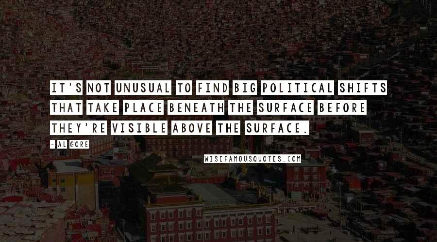 Al Gore Quotes: It's not unusual to find big political shifts that take place beneath the surface before they're visible above the surface.