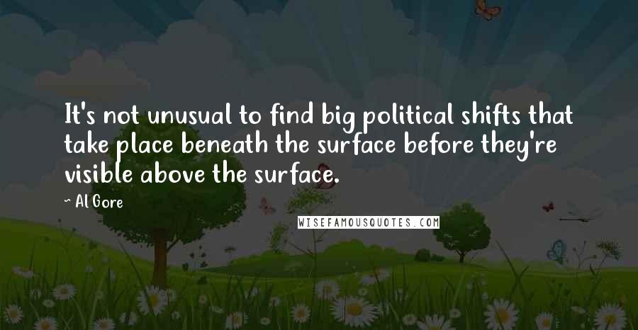 Al Gore Quotes: It's not unusual to find big political shifts that take place beneath the surface before they're visible above the surface.