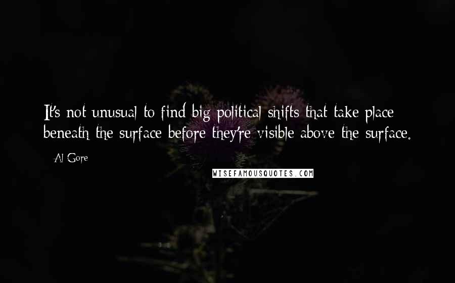 Al Gore Quotes: It's not unusual to find big political shifts that take place beneath the surface before they're visible above the surface.