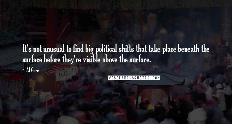 Al Gore Quotes: It's not unusual to find big political shifts that take place beneath the surface before they're visible above the surface.