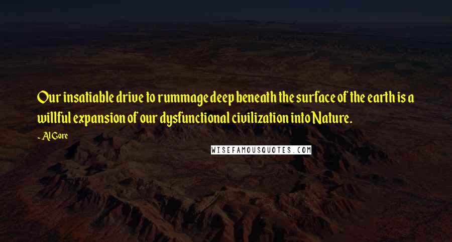 Al Gore Quotes: Our insatiable drive to rummage deep beneath the surface of the earth is a willful expansion of our dysfunctional civilization into Nature.