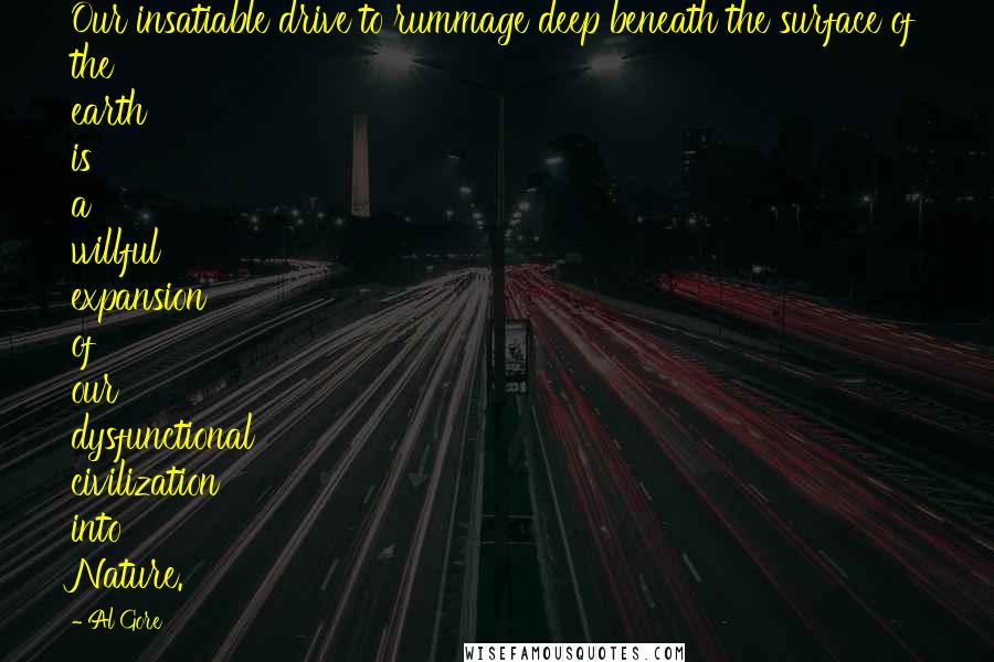 Al Gore Quotes: Our insatiable drive to rummage deep beneath the surface of the earth is a willful expansion of our dysfunctional civilization into Nature.