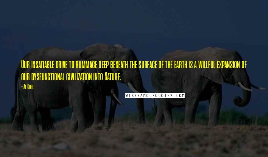 Al Gore Quotes: Our insatiable drive to rummage deep beneath the surface of the earth is a willful expansion of our dysfunctional civilization into Nature.
