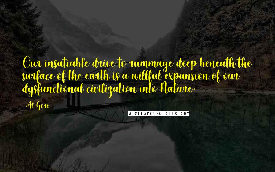 Al Gore Quotes: Our insatiable drive to rummage deep beneath the surface of the earth is a willful expansion of our dysfunctional civilization into Nature.