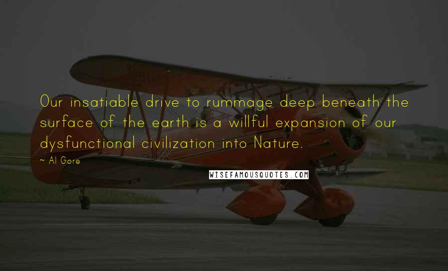 Al Gore Quotes: Our insatiable drive to rummage deep beneath the surface of the earth is a willful expansion of our dysfunctional civilization into Nature.
