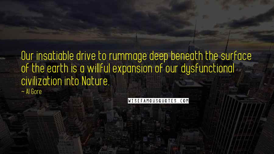 Al Gore Quotes: Our insatiable drive to rummage deep beneath the surface of the earth is a willful expansion of our dysfunctional civilization into Nature.