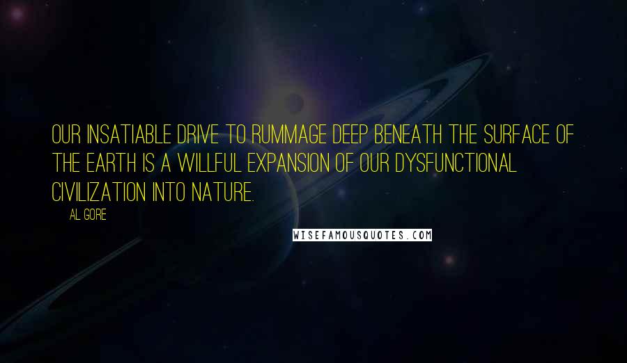 Al Gore Quotes: Our insatiable drive to rummage deep beneath the surface of the earth is a willful expansion of our dysfunctional civilization into Nature.