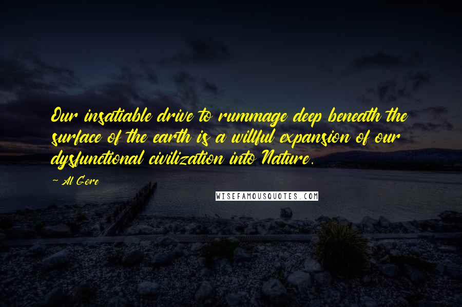 Al Gore Quotes: Our insatiable drive to rummage deep beneath the surface of the earth is a willful expansion of our dysfunctional civilization into Nature.