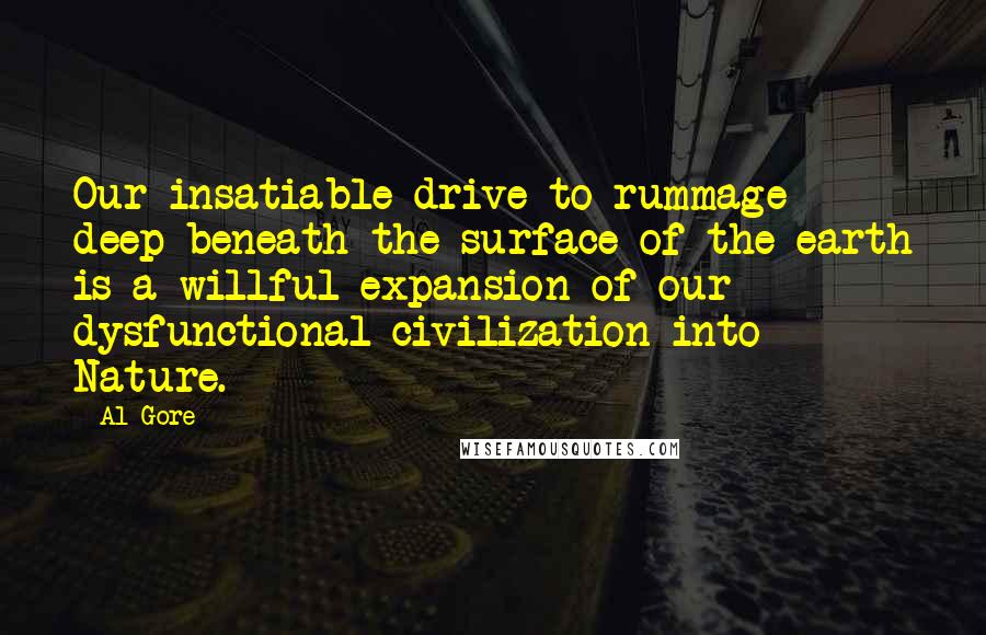 Al Gore Quotes: Our insatiable drive to rummage deep beneath the surface of the earth is a willful expansion of our dysfunctional civilization into Nature.