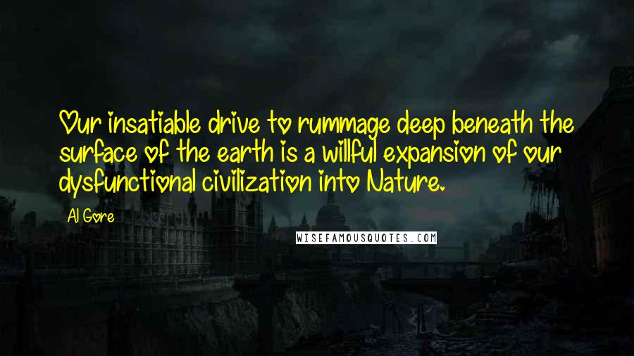 Al Gore Quotes: Our insatiable drive to rummage deep beneath the surface of the earth is a willful expansion of our dysfunctional civilization into Nature.