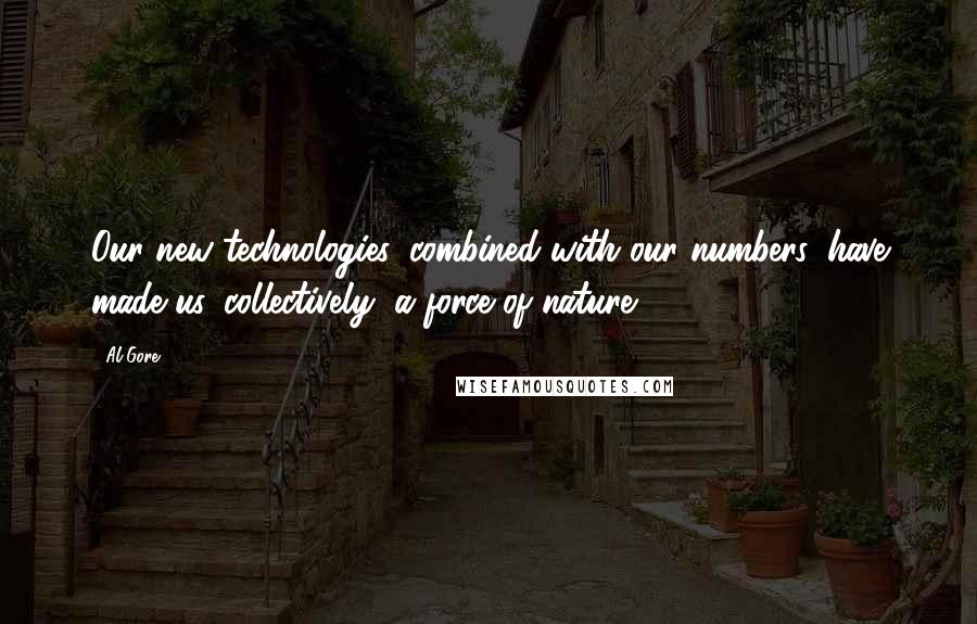 Al Gore Quotes: Our new technologies, combined with our numbers, have made us, collectively, a force of nature