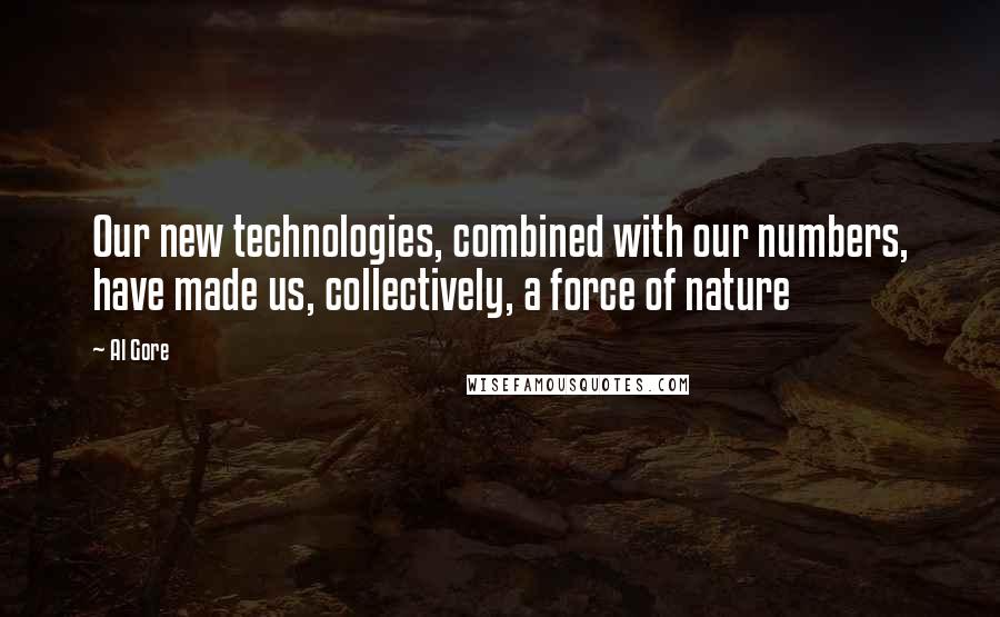 Al Gore Quotes: Our new technologies, combined with our numbers, have made us, collectively, a force of nature