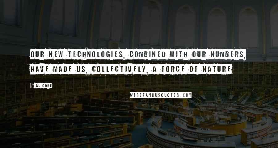 Al Gore Quotes: Our new technologies, combined with our numbers, have made us, collectively, a force of nature