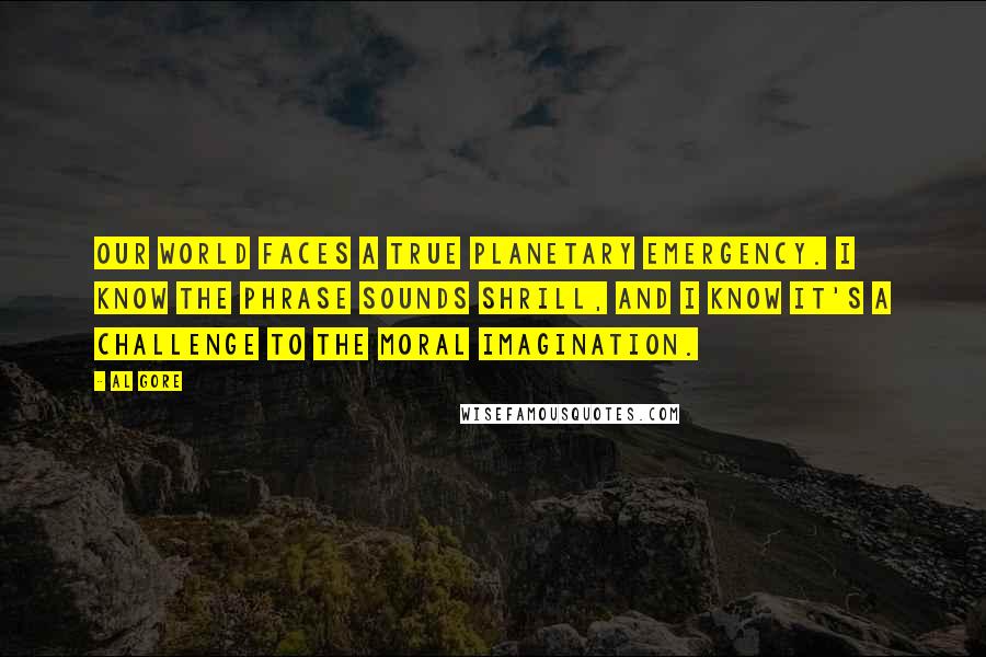 Al Gore Quotes: Our world faces a true planetary emergency. I know the phrase sounds shrill, and I know it's a challenge to the moral imagination.