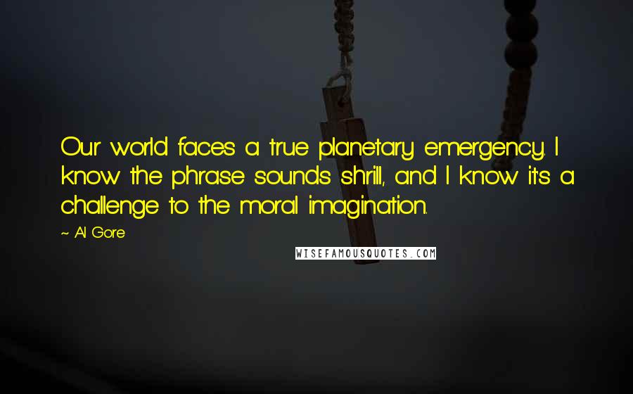 Al Gore Quotes: Our world faces a true planetary emergency. I know the phrase sounds shrill, and I know it's a challenge to the moral imagination.