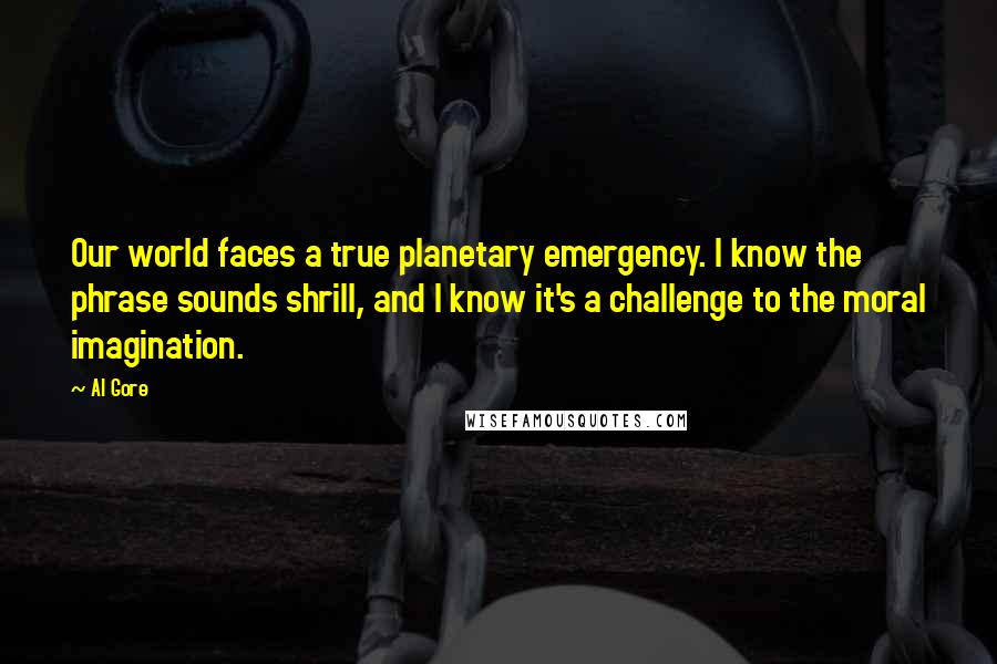 Al Gore Quotes: Our world faces a true planetary emergency. I know the phrase sounds shrill, and I know it's a challenge to the moral imagination.