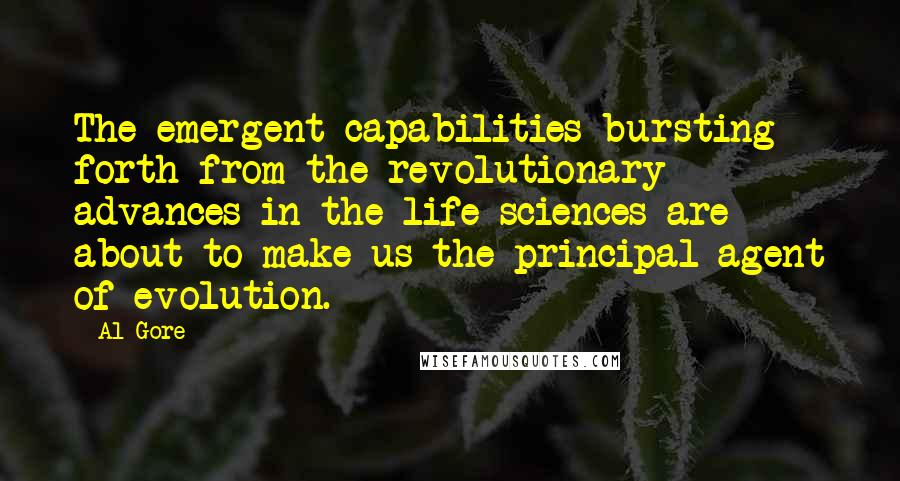 Al Gore Quotes: The emergent capabilities bursting forth from the revolutionary advances in the life sciences are about to make us the principal agent of evolution.
