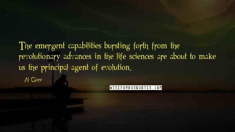 Al Gore Quotes: The emergent capabilities bursting forth from the revolutionary advances in the life sciences are about to make us the principal agent of evolution.