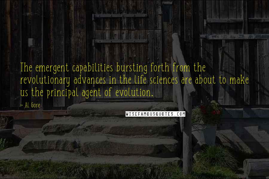 Al Gore Quotes: The emergent capabilities bursting forth from the revolutionary advances in the life sciences are about to make us the principal agent of evolution.