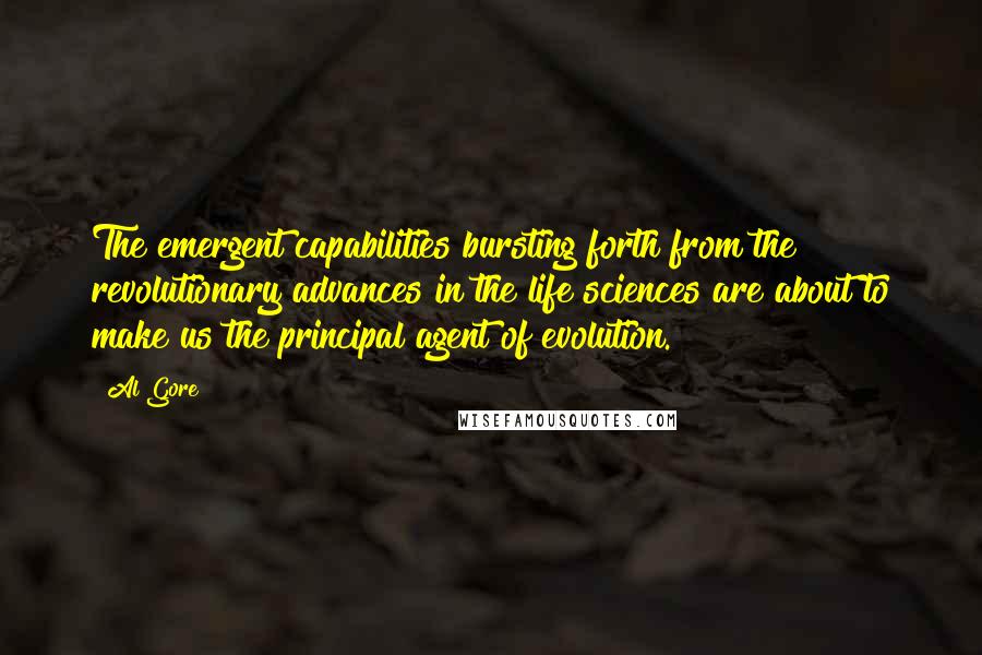 Al Gore Quotes: The emergent capabilities bursting forth from the revolutionary advances in the life sciences are about to make us the principal agent of evolution.