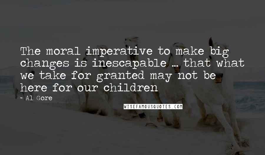 Al Gore Quotes: The moral imperative to make big changes is inescapable ... that what we take for granted may not be here for our children
