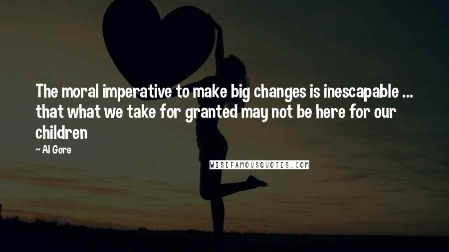 Al Gore Quotes: The moral imperative to make big changes is inescapable ... that what we take for granted may not be here for our children