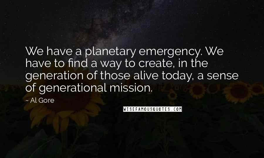 Al Gore Quotes: We have a planetary emergency. We have to find a way to create, in the generation of those alive today, a sense of generational mission.