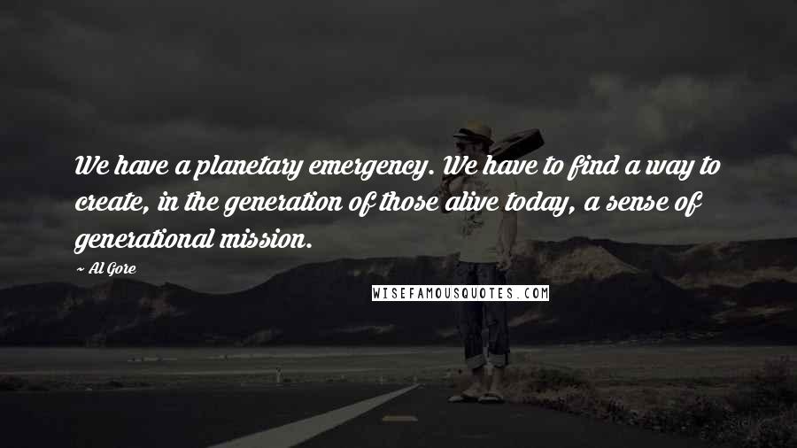 Al Gore Quotes: We have a planetary emergency. We have to find a way to create, in the generation of those alive today, a sense of generational mission.