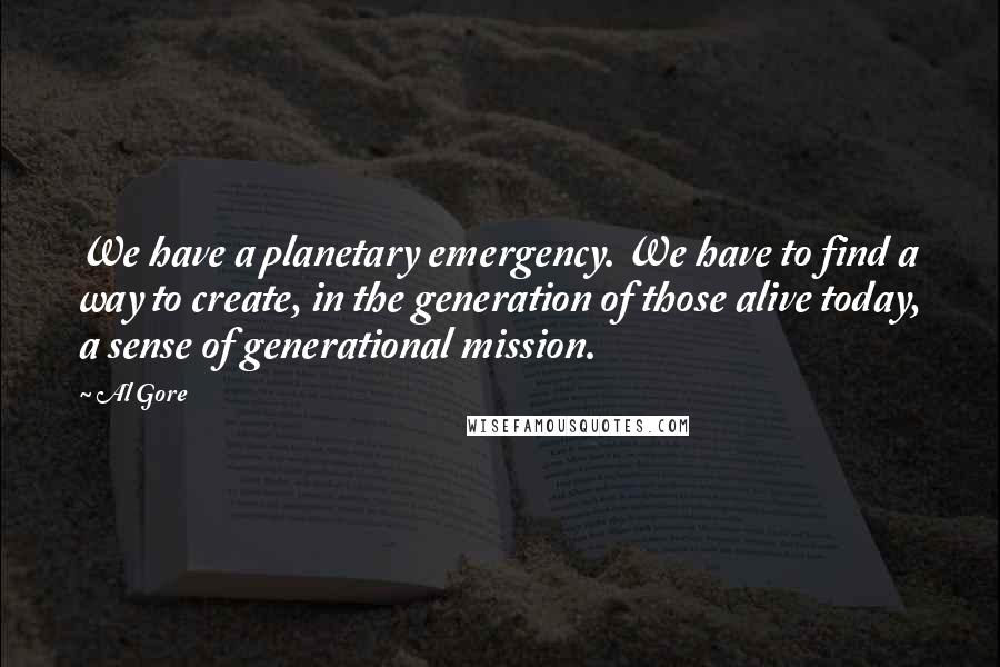 Al Gore Quotes: We have a planetary emergency. We have to find a way to create, in the generation of those alive today, a sense of generational mission.