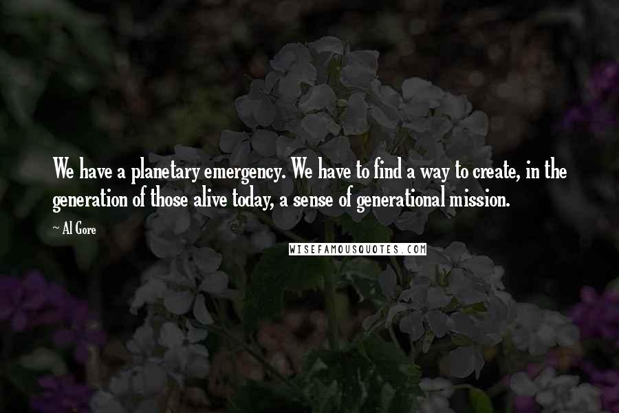 Al Gore Quotes: We have a planetary emergency. We have to find a way to create, in the generation of those alive today, a sense of generational mission.