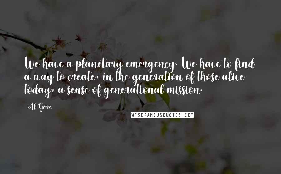 Al Gore Quotes: We have a planetary emergency. We have to find a way to create, in the generation of those alive today, a sense of generational mission.