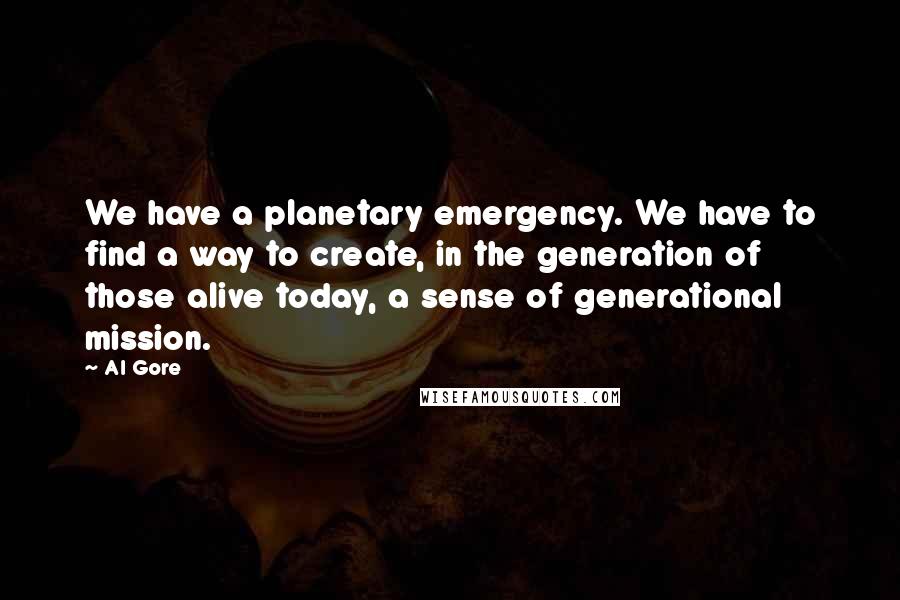 Al Gore Quotes: We have a planetary emergency. We have to find a way to create, in the generation of those alive today, a sense of generational mission.