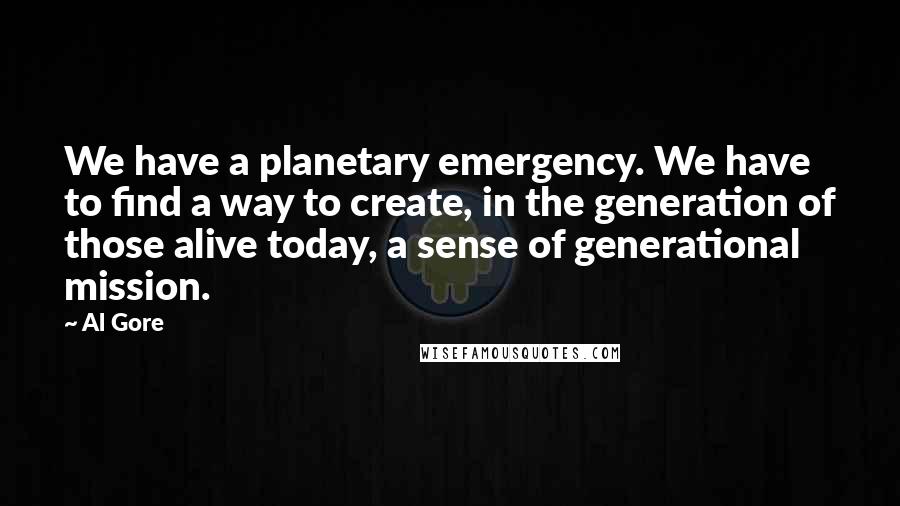 Al Gore Quotes: We have a planetary emergency. We have to find a way to create, in the generation of those alive today, a sense of generational mission.
