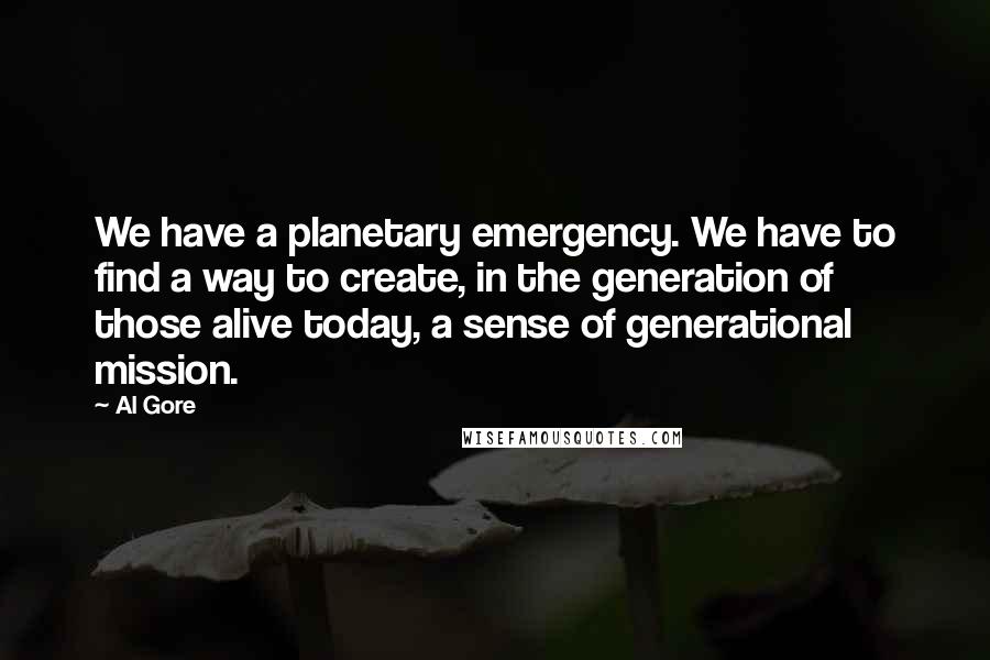 Al Gore Quotes: We have a planetary emergency. We have to find a way to create, in the generation of those alive today, a sense of generational mission.