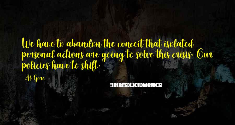 Al Gore Quotes: We have to abandon the conceit that isolated personal actions are going to solve this crisis. Our policies have to shift.