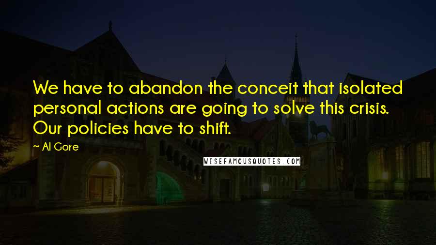 Al Gore Quotes: We have to abandon the conceit that isolated personal actions are going to solve this crisis. Our policies have to shift.