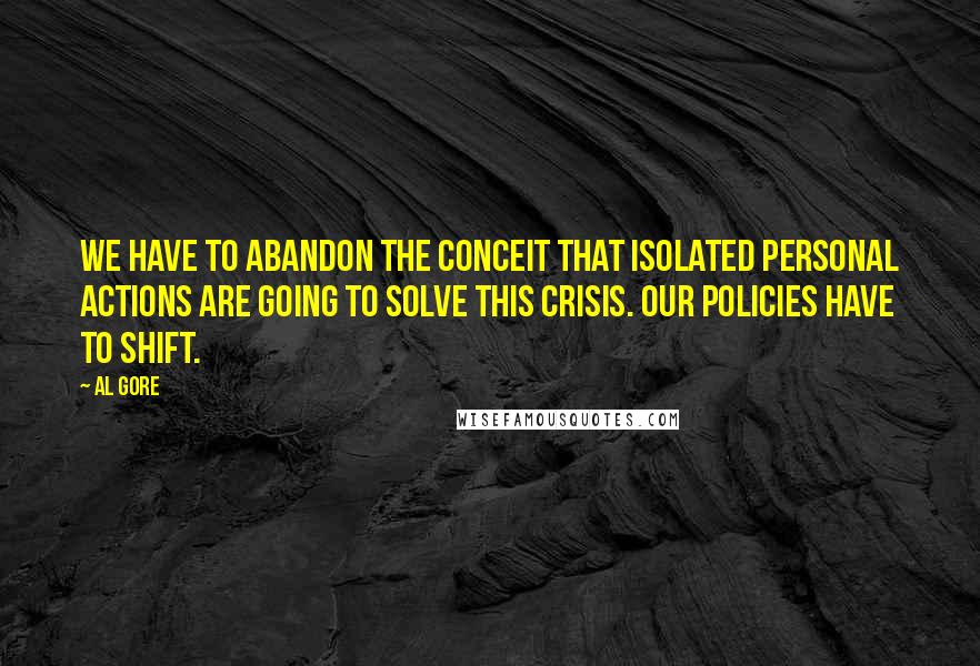 Al Gore Quotes: We have to abandon the conceit that isolated personal actions are going to solve this crisis. Our policies have to shift.