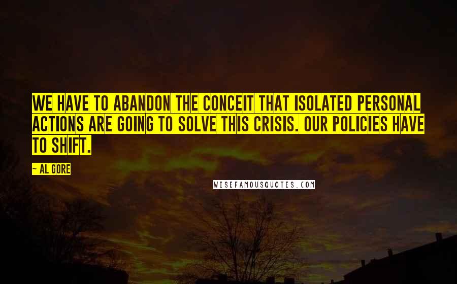 Al Gore Quotes: We have to abandon the conceit that isolated personal actions are going to solve this crisis. Our policies have to shift.