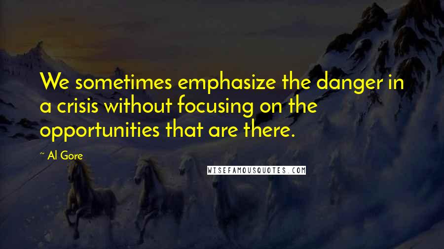 Al Gore Quotes: We sometimes emphasize the danger in a crisis without focusing on the opportunities that are there.