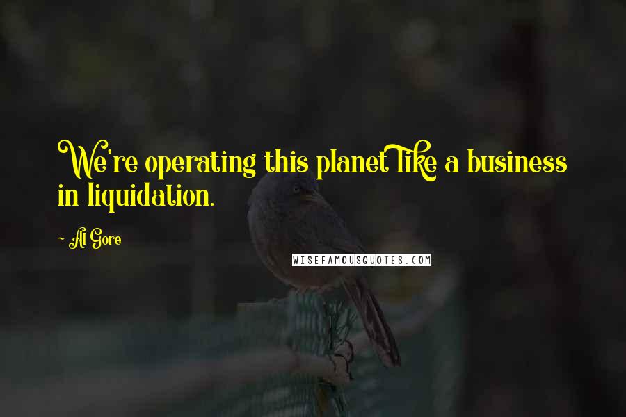 Al Gore Quotes: We're operating this planet like a business in liquidation.