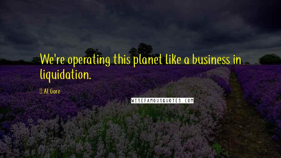 Al Gore Quotes: We're operating this planet like a business in liquidation.