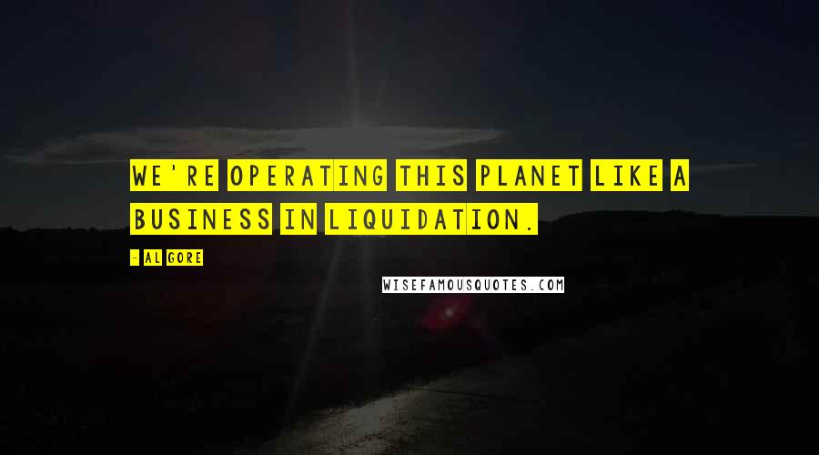 Al Gore Quotes: We're operating this planet like a business in liquidation.