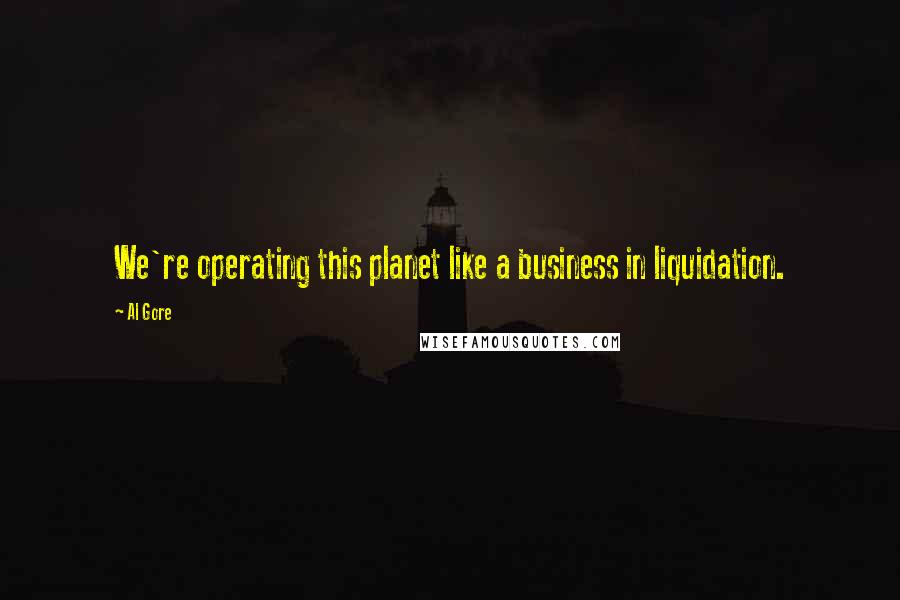 Al Gore Quotes: We're operating this planet like a business in liquidation.