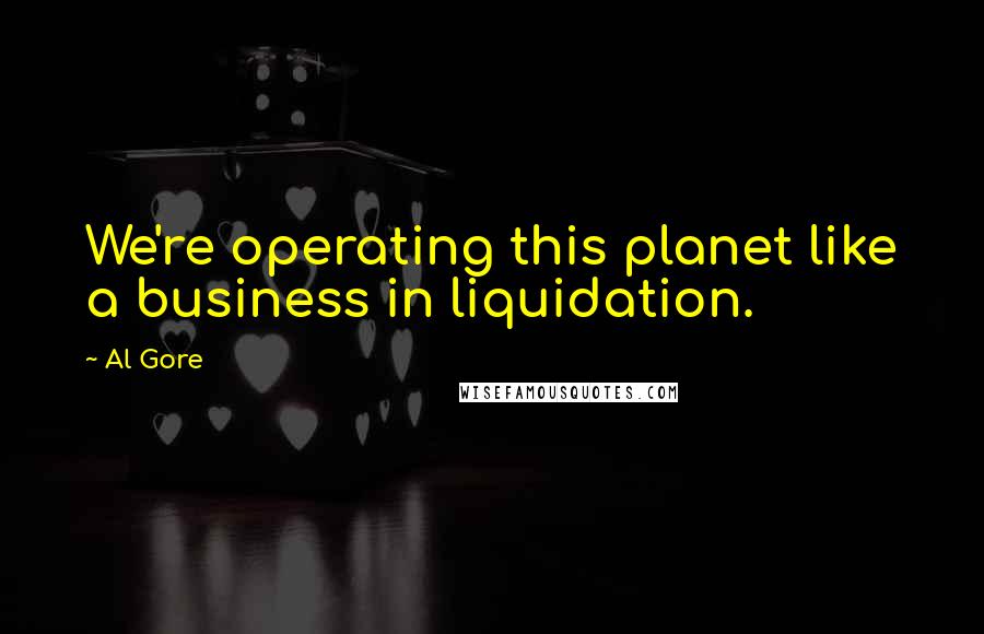 Al Gore Quotes: We're operating this planet like a business in liquidation.