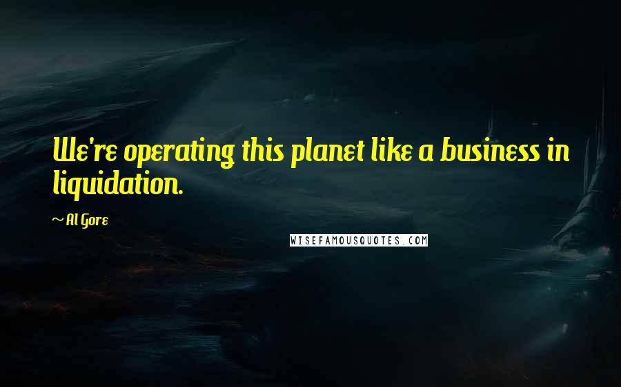 Al Gore Quotes: We're operating this planet like a business in liquidation.